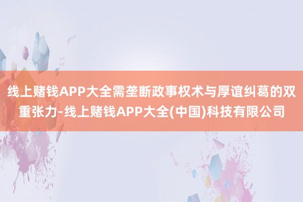 线上赌钱APP大全需垄断政事权术与厚谊纠葛的双重张力-线上赌钱APP大全(中国)科技有限公司