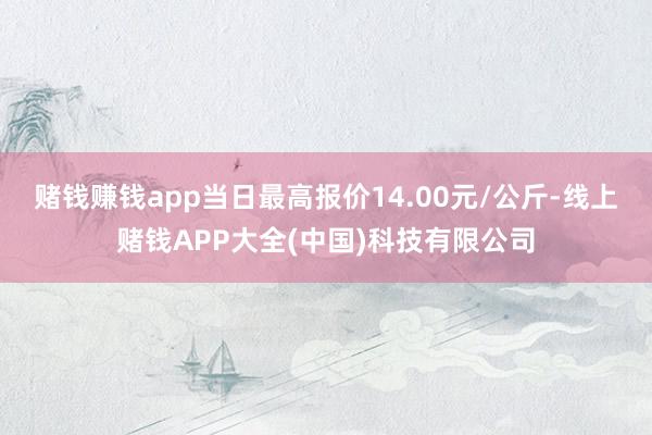 赌钱赚钱app当日最高报价14.00元/公斤-线上赌钱APP大全(中国)科技有限公司