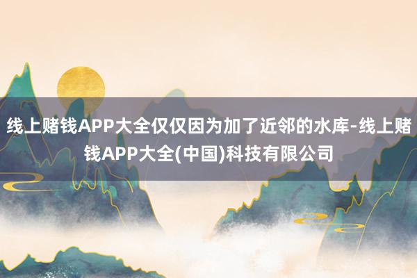 线上赌钱APP大全仅仅因为加了近邻的水库-线上赌钱APP大全(中国)科技有限公司