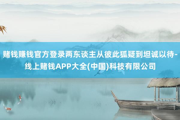 赌钱赚钱官方登录两东谈主从彼此狐疑到坦诚以待-线上赌钱APP大全(中国)科技有限公司