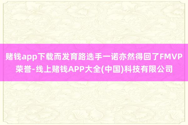 赌钱app下载而发育路选手一诺亦然得回了FMVP荣誉-线上赌钱APP大全(中国)科技有限公司