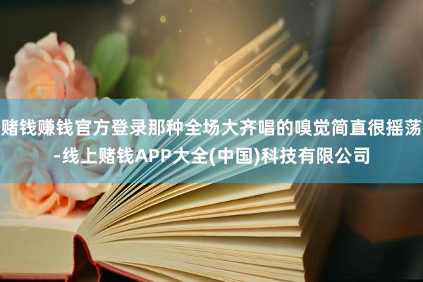 赌钱赚钱官方登录那种全场大齐唱的嗅觉简直很摇荡-线上赌钱APP大全(中国)科技有限公司