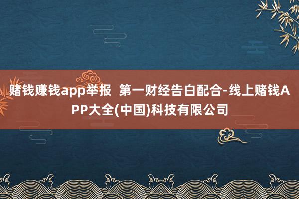 赌钱赚钱app举报  第一财经告白配合-线上赌钱APP大全(中国)科技有限公司