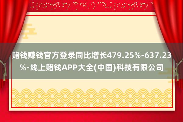赌钱赚钱官方登录同比增长479.25%-637.23%-线上赌钱APP大全(中国)科技有限公司
