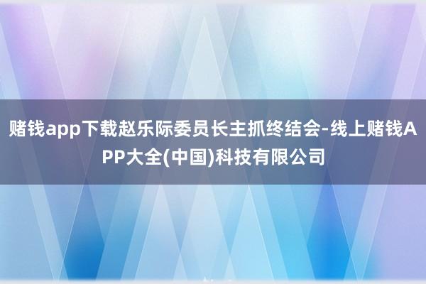 赌钱app下载赵乐际委员长主抓终结会-线上赌钱APP大全(中国)科技有限公司
