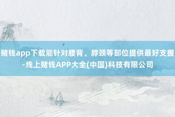 赌钱app下载能针对腰背、脖颈等部位提供最好支握-线上赌钱APP大全(中国)科技有限公司