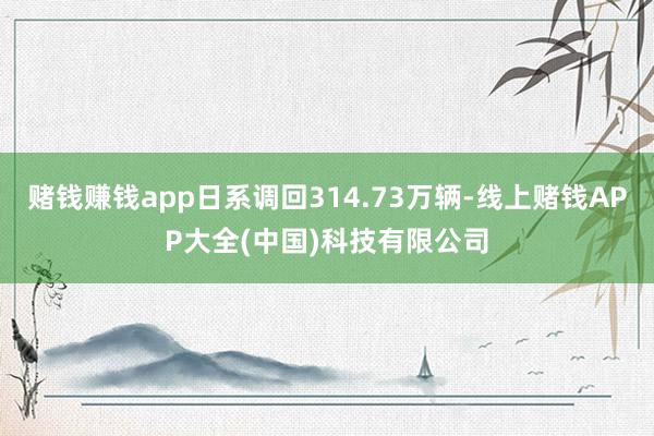 赌钱赚钱app日系调回314.73万辆-线上赌钱APP大全(中国)科技有限公司