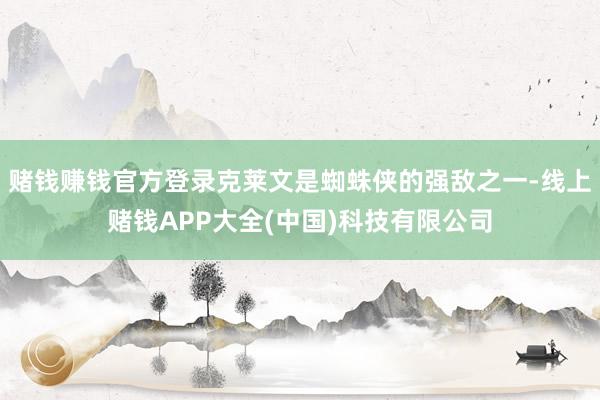 赌钱赚钱官方登录克莱文是蜘蛛侠的强敌之一-线上赌钱APP大全(中国)科技有限公司