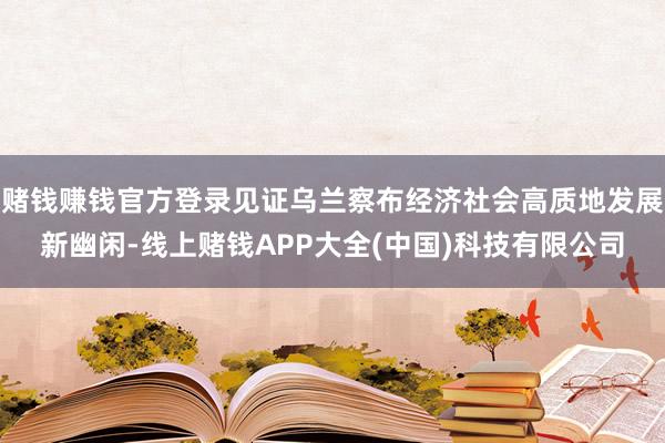赌钱赚钱官方登录见证乌兰察布经济社会高质地发展新幽闲-线上赌钱APP大全(中国)科技有限公司
