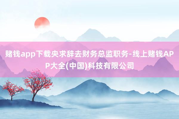 赌钱app下载央求辞去财务总监职务-线上赌钱APP大全(中国)科技有限公司