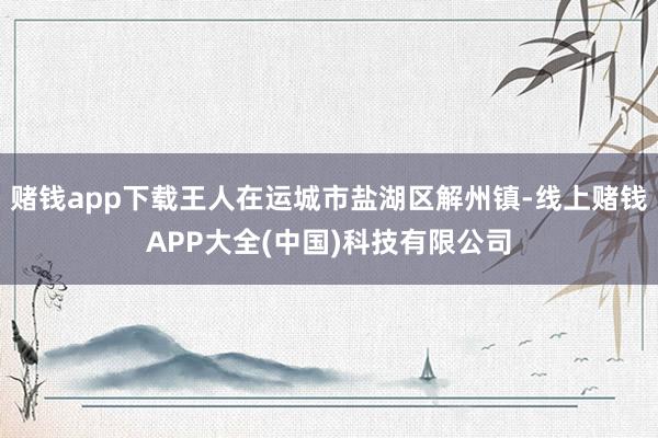 赌钱app下载王人在运城市盐湖区解州镇-线上赌钱APP大全(中国)科技有限公司