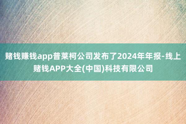 赌钱赚钱app普莱柯公司发布了2024年年报-线上赌钱APP大全(中国)科技有限公司