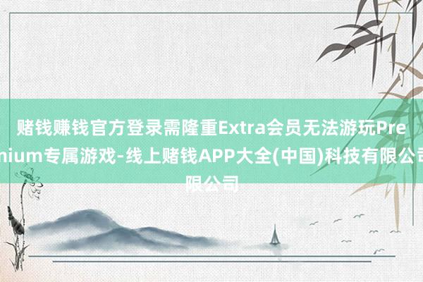 赌钱赚钱官方登录需隆重Extra会员无法游玩Premium专属游戏-线上赌钱APP大全(中国)科技有限公司