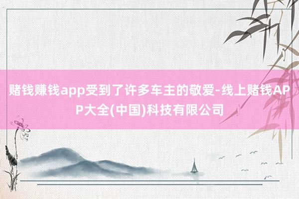 赌钱赚钱app受到了许多车主的敬爱-线上赌钱APP大全(中国)科技有限公司