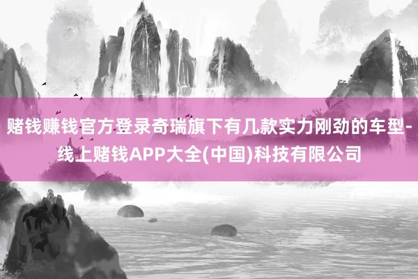 赌钱赚钱官方登录奇瑞旗下有几款实力刚劲的车型-线上赌钱APP大全(中国)科技有限公司