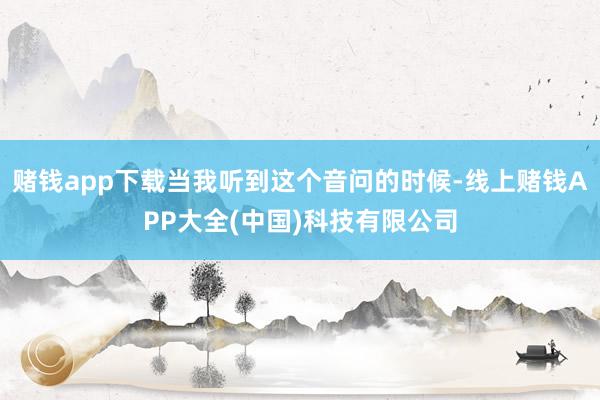 赌钱app下载当我听到这个音问的时候-线上赌钱APP大全(中国)科技有限公司