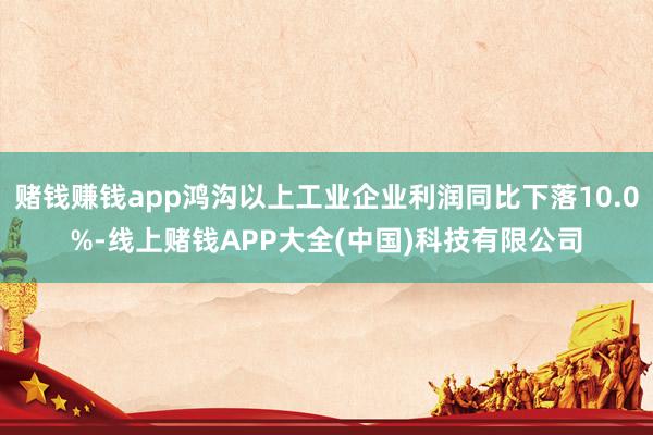 赌钱赚钱app鸿沟以上工业企业利润同比下落10.0%-线上赌钱APP大全(中国)科技有限公司
