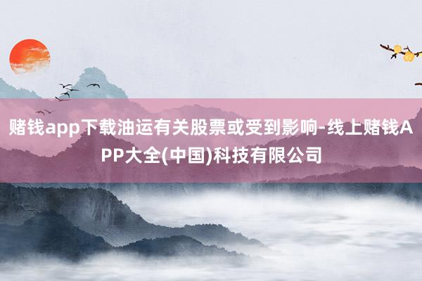 赌钱app下载油运有关股票或受到影响-线上赌钱APP大全(中国)科技有限公司