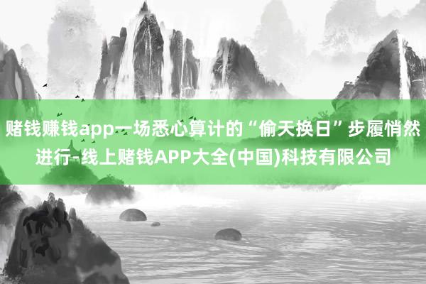 赌钱赚钱app一场悉心算计的“偷天换日”步履悄然进行-线上赌钱APP大全(中国)科技有限公司