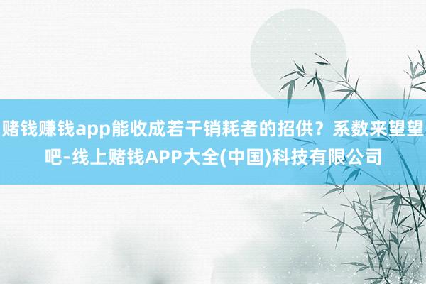 赌钱赚钱app能收成若干销耗者的招供？系数来望望吧-线上赌钱APP大全(中国)科技有限公司