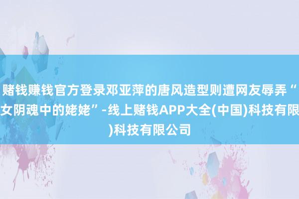 赌钱赚钱官方登录邓亚萍的唐风造型则遭网友辱弄“像倩女阴魂中的姥姥”-线上赌钱APP大全(中国)科技有限公司