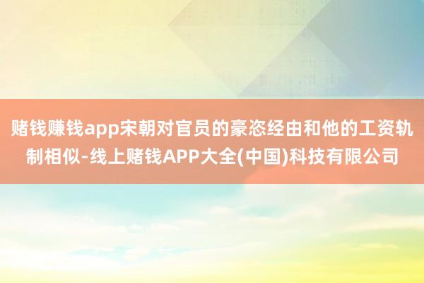 赌钱赚钱app宋朝对官员的豪恣经由和他的工资轨制相似-线上赌钱APP大全(中国)科技有限公司