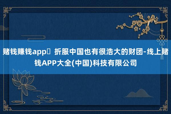 赌钱赚钱app​折服中国也有很浩大的财团-线上赌钱APP大全(中国)科技有限公司