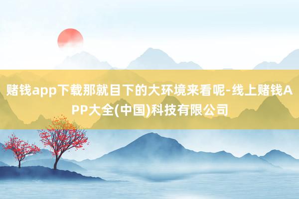 赌钱app下载那就目下的大环境来看呢-线上赌钱APP大全(中国)科技有限公司
