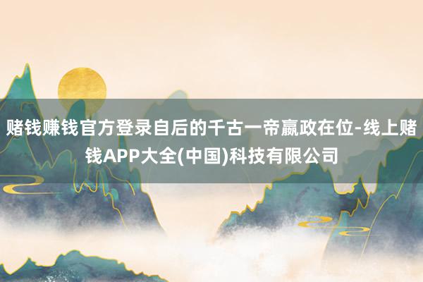 赌钱赚钱官方登录自后的千古一帝嬴政在位-线上赌钱APP大全(中国)科技有限公司