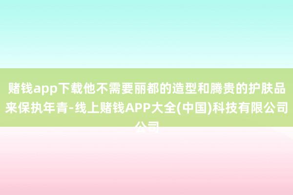 赌钱app下载他不需要丽都的造型和腾贵的护肤品来保执年青-线上赌钱APP大全(中国)科技有限公司