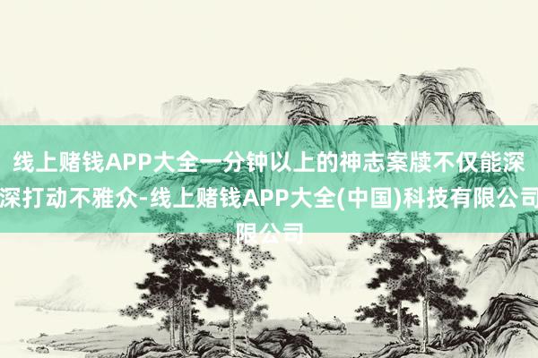 线上赌钱APP大全一分钟以上的神志案牍不仅能深深打动不雅众-线上赌钱APP大全(中国)科技有限公司