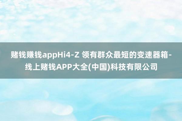 赌钱赚钱appHi4-Z 领有群众最短的变速器箱-线上赌钱APP大全(中国)科技有限公司