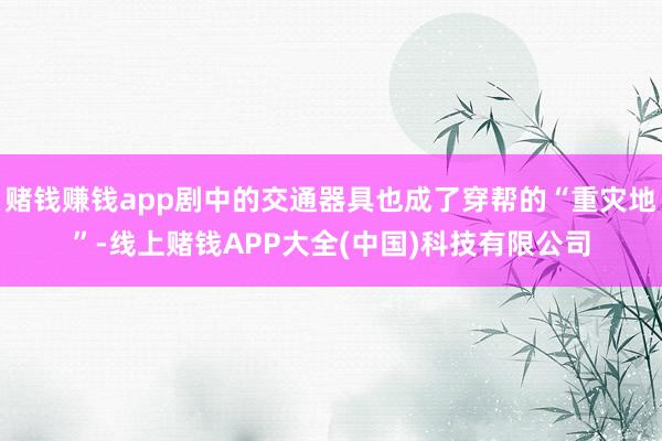 赌钱赚钱app剧中的交通器具也成了穿帮的“重灾地”-线上赌钱APP大全(中国)科技有限公司