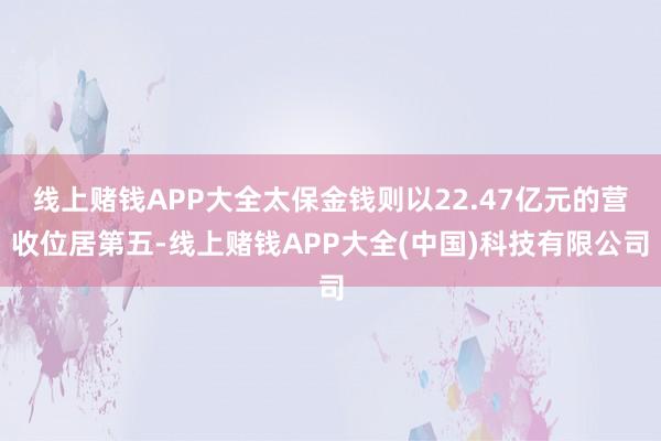 线上赌钱APP大全太保金钱则以22.47亿元的营收位居第五-线上赌钱APP大全(中国)科技有限公司