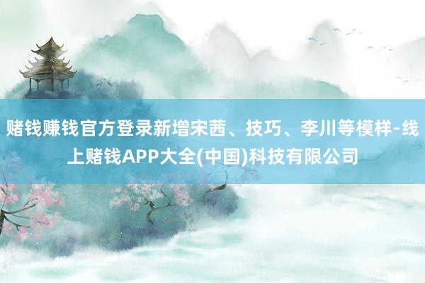 赌钱赚钱官方登录新增宋茜、技巧、李川等模样-线上赌钱APP大全(中国)科技有限公司