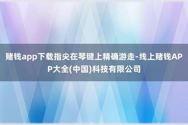 赌钱app下载指尖在琴键上精确游走-线上赌钱APP大全(中国)科技有限公司