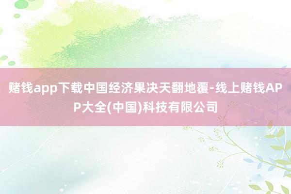 赌钱app下载中国经济果决天翻地覆-线上赌钱APP大全(中国)科技有限公司