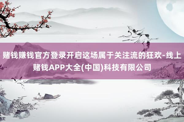 赌钱赚钱官方登录开启这场属于关注流的狂欢-线上赌钱APP大全(中国)科技有限公司