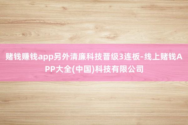 赌钱赚钱app另外清廉科技晋级3连板-线上赌钱APP大全(中国)科技有限公司