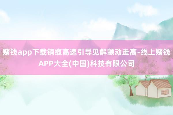 赌钱app下载铜缆高速引导见解颤动走高-线上赌钱APP大全(中国)科技有限公司