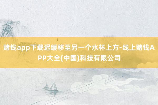 赌钱app下载迟缓移至另一个水杯上方-线上赌钱APP大全(中国)科技有限公司