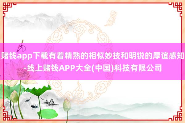 赌钱app下载有着精熟的相似妙技和明锐的厚谊感知-线上赌钱APP大全(中国)科技有限公司