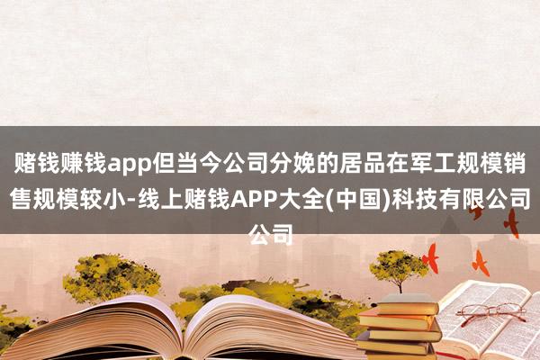 赌钱赚钱app但当今公司分娩的居品在军工规模销售规模较小-线上赌钱APP大全(中国)科技有限公司