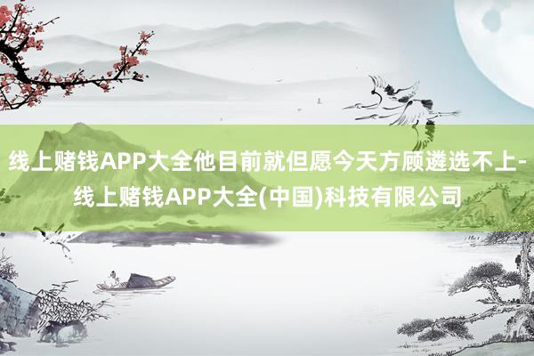 线上赌钱APP大全他目前就但愿今天方顾遴选不上-线上赌钱APP大全(中国)科技有限公司
