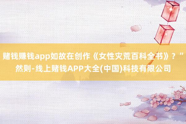 赌钱赚钱app如故在创作《女性灾荒百科全书》？”然则-线上赌钱APP大全(中国)科技有限公司
