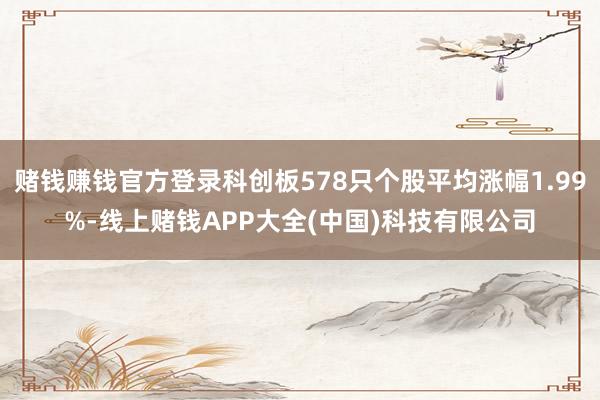 赌钱赚钱官方登录科创板578只个股平均涨幅1.99%-线上赌钱APP大全(中国)科技有限公司