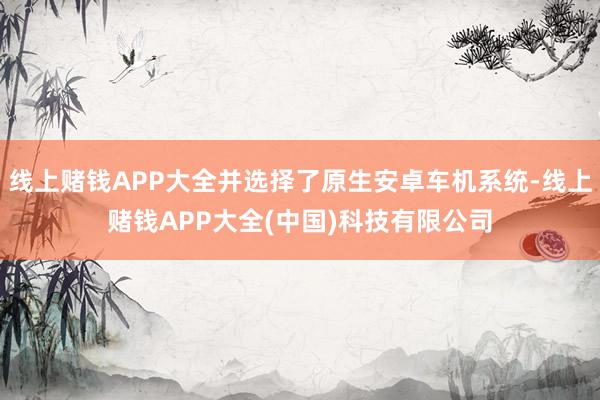 线上赌钱APP大全并选择了原生安卓车机系统-线上赌钱APP大全(中国)科技有限公司