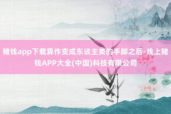 赌钱app下载算作变成东谈主类的手脚之后-线上赌钱APP大全(中国)科技有限公司