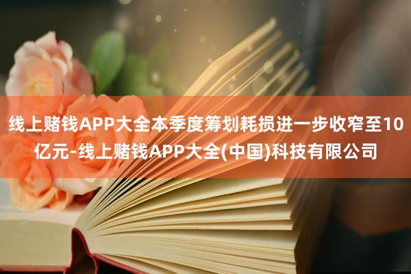 线上赌钱APP大全本季度筹划耗损进一步收窄至10亿元-线上赌钱APP大全(中国)科技有限公司