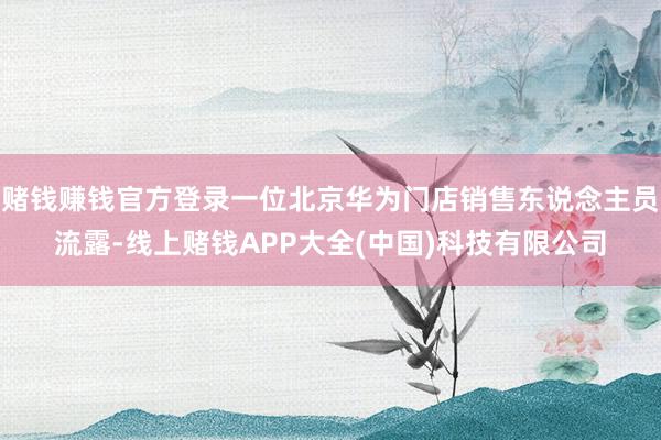 赌钱赚钱官方登录一位北京华为门店销售东说念主员流露-线上赌钱APP大全(中国)科技有限公司